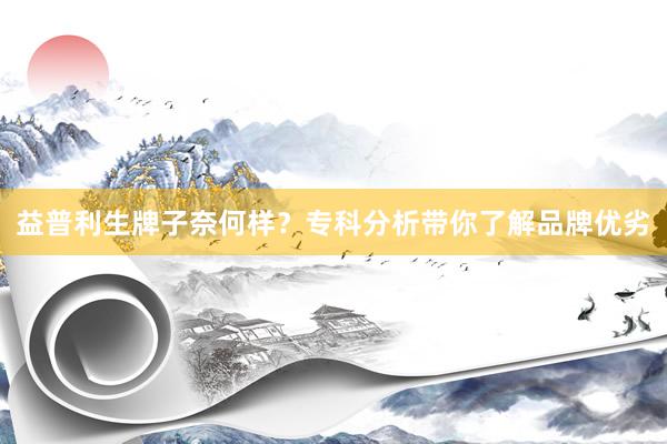 益普利生牌子奈何样？专科分析带你了解品牌优劣
