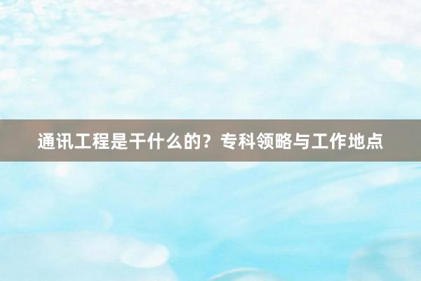 通讯工程是干什么的？专科领略与工作地点