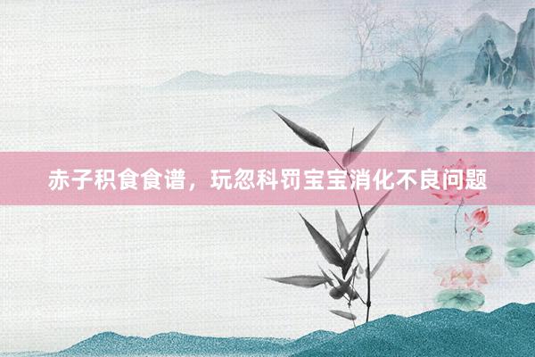 赤子积食食谱，玩忽科罚宝宝消化不良问题