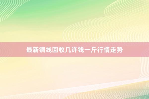 最新铜线回收几许钱一斤行情走势