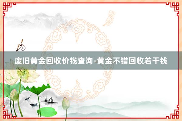 废旧黄金回收价钱查询-黄金不错回收若干钱