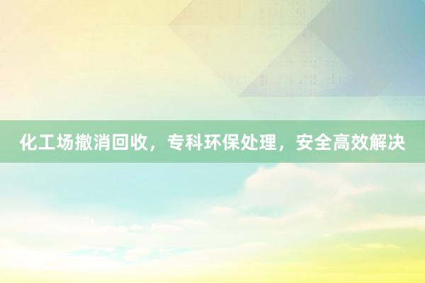 化工场撤消回收，专科环保处理，安全高效解决