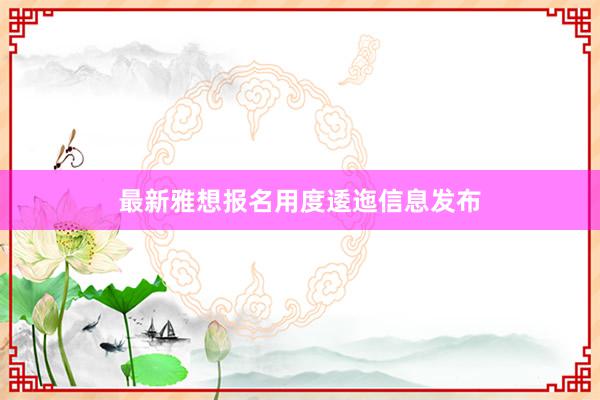 最新雅想报名用度逶迤信息发布
